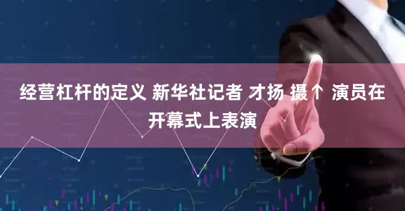 经营杠杆的定义 新华社记者 才扬 摄↑ 演员在开幕式上表演